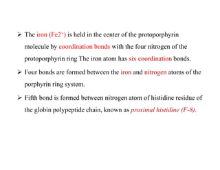  The iron (Fe2+) is held in the center of the protoporphyrin
molecule by coordination bonds with the four nitrogen of the
protoporphyrin ring The iron atom has six coordination bonds.
 Four bonds are formed between the iron and nitrogen atoms of the
porphyrin ring system.
 Fifth bond is formed between nitrogen atom of histidine residue of
the globin polypeptide chain, known as proximal histidine (F-8).
 The iron (Fe2+) is held in the center of the protoporphyrin
molecule by coordination bonds with the four nitrogen of the
protoporphyrin ring The iron atom has six coordination bonds.
 Four bonds are formed between the iron and nitrogen atoms of the
porphyrin ring system.
 Fifth bond is formed between nitrogen atom of histidine residue of
the globin polypeptide chain, known as proximal histidine (F-8).
 