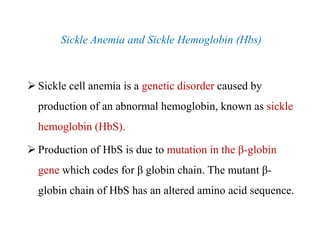 Sickle Anemia and Sickle Hemoglobin (Hbs)
 Sickle cell anemia is a genetic disorder caused by
production of an abnormal hemoglobin, known as sickle
hemoglobin (HbS).
 Production of HbS is due to mutation in the β-globin
gene which codes for β globin chain. The mutant β-
globin chain of HbS has an altered amino acid sequence.
Sickle Anemia and Sickle Hemoglobin (Hbs)
 Sickle cell anemia is a genetic disorder caused by
production of an abnormal hemoglobin, known as sickle
hemoglobin (HbS).
 Production of HbS is due to mutation in the β-globin
gene which codes for β globin chain. The mutant β-
globin chain of HbS has an altered amino acid sequence.
 