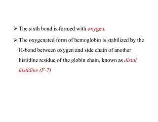  The sixth bond is formed with oxygen.
 The oxygenated form of hemoglobin is stabilized by the
H-bond between oxygen and side chain of another
histidine residue of the globin chain, known as distal
histidine (F-7)
 The sixth bond is formed with oxygen.
 The oxygenated form of hemoglobin is stabilized by the
H-bond between oxygen and side chain of another
histidine residue of the globin chain, known as distal
histidine (F-7)
 