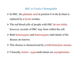 HbC or Cooley’s Hemoglobin
 In HbC, the glutamic acid at position 6 in the β-chain is
replaced by a lysine residue.
 The red blood cells of people with HbC do not sickle,
however, crystals of HbC may form within the cell.
 Both homozygous and heterozygous individuals of the
disease are known.
 This disease is characterized by a mild hemolytic anemia.
 Clinically, hetero- zygousindividuals are asymptomatic.
HbC or Cooley’s Hemoglobin
 In HbC, the glutamic acid at position 6 in the β-chain is
replaced by a lysine residue.
 The red blood cells of people with HbC do not sickle,
however, crystals of HbC may form within the cell.
 Both homozygous and heterozygous individuals of the
disease are known.
 This disease is characterized by a mild hemolytic anemia.
 Clinically, hetero- zygousindividuals are asymptomatic.
 