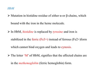 HbM
 Mutation in histidine residue of either α-or β-chains, which
bound with the iron in the heme molecule.
 In HbM, histidine is replaced by tyrosine and iron is
stabilized in the ferric (Fe3+) instead of ferrous (Fe2+)form
which cannot bind oxygen and leads to cynosis.
 The letter ‘M’ of HbM, signifies that the affected chains are
in the methemoglobin (ferric hemoglobin) form.
HbM
 Mutation in histidine residue of either α-or β-chains, which
bound with the iron in the heme molecule.
 In HbM, histidine is replaced by tyrosine and iron is
stabilized in the ferric (Fe3+) instead of ferrous (Fe2+)form
which cannot bind oxygen and leads to cynosis.
 The letter ‘M’ of HbM, signifies that the affected chains are
in the methemoglobin (ferric hemoglobin) form.
 