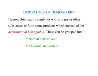 DERIVATIVES OF HEMOGLOBIN
Hemoglobin readily combines with any gas or other
substances to form some products which are called the
derivatives of hemoglobin. These can be grouped into:
 Normal derivatives
 Abnormal derivatives.
DERIVATIVES OF HEMOGLOBIN
Hemoglobin readily combines with any gas or other
substances to form some products which are called the
derivatives of hemoglobin. These can be grouped into:
 Normal derivatives
 Abnormal derivatives.
 