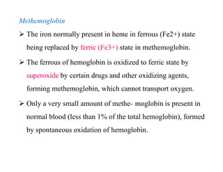 Methemoglobin
 The iron normally present in heme in ferrous (Fe2+) state
being replaced by ferric (Fe3+) state in methemoglobin.
 The ferrous of hemoglobin is oxidized to ferric state by
superoxide by certain drugs and other oxidizing agents,
forming methemoglobin, which cannot transport oxygen.
 Only a very small amount of methe- moglobin is present in
normal blood (less than 1% of the total hemoglobin), formed
by spontaneous oxidation of hemoglobin.
Methemoglobin
 The iron normally present in heme in ferrous (Fe2+) state
being replaced by ferric (Fe3+) state in methemoglobin.
 The ferrous of hemoglobin is oxidized to ferric state by
superoxide by certain drugs and other oxidizing agents,
forming methemoglobin, which cannot transport oxygen.
 Only a very small amount of methe- moglobin is present in
normal blood (less than 1% of the total hemoglobin), formed
by spontaneous oxidation of hemoglobin.
 