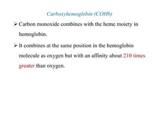 Carboxyhemoglobin (COHb)
 Carbon monoxide combines with the heme moiety in
hemoglobin.
 It combines at the same position in the hemoglobin
molecule as oxygen but with an affinity about 210 times
greater than oxygen.
Carboxyhemoglobin (COHb)
 Carbon monoxide combines with the heme moiety in
hemoglobin.
 It combines at the same position in the hemoglobin
molecule as oxygen but with an affinity about 210 times
greater than oxygen.
 
