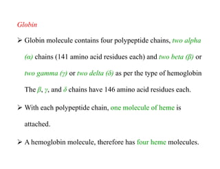 Globin
 Globin molecule contains four polypeptide chains, two alpha
(α) chains (141 amino acid residues each) and two beta (β) or
two gamma (γ) or two delta (δ) as per the type of hemoglobin
The β, γ, and δ chains have 146 amino acid residues each.
 With each polypeptide chain, one molecule of heme is
attached.
 A hemoglobin molecule, therefore has four heme molecules.
Globin
 Globin molecule contains four polypeptide chains, two alpha
(α) chains (141 amino acid residues each) and two beta (β) or
two gamma (γ) or two delta (δ) as per the type of hemoglobin
The β, γ, and δ chains have 146 amino acid residues each.
 With each polypeptide chain, one molecule of heme is
attached.
 A hemoglobin molecule, therefore has four heme molecules.
 