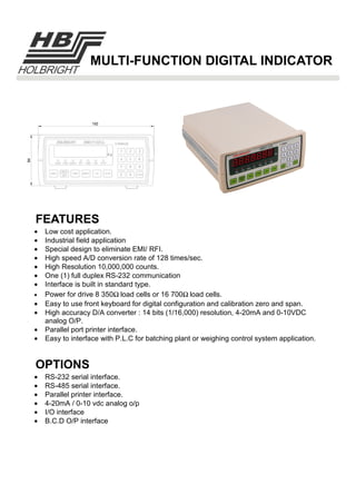 FEATURES
OPTIONS
MULTI-FUNCTION DIGITAL INDICATOR
• Low cost application.
• Industrial field application
• Special design to eliminate EMI/ RFI.
• High speed A/D conversion rate of 128 times/sec.
• High Resolution 10,000,000 counts.
• One (1) full duplex RS-232 communication
• Interface is built in standard type.
• Power for drive 8 350Ω load cells or 16 700Ω load cells.
• Easy to use front keyboard for digital configuration and calibration zero and span.
• High accuracy D/A converter : 14 bits (1/16,000) resolution, 4-20mA and 0-10VDC
analog O/P.
• Parallel port printer interface.
• Easy to interface with P.L.C for batching plant or weighing control system application.
• RS-232 serial interface.
• RS-485 serial interface.
• Parallel printer interface.
• 4-20mA / 0-10 vdc analog o/p
• I/O interface
• B.C.D O/P interface
 