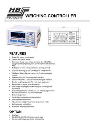 FEATURES
WEIGHING CONTROLLER
• Power fail protect circuit design.
• ‘Watch Dog’ circuit design.
• Humanize design easy simple operation. the HB-8212 is
designed with complete system operations from a few simple
keys.
• Full digital function setting, calibration and adjustment.
• Capable of driving up to 8 (350 Ω ) load cells (280mA).
• 32k Bytes Battery Backup memory for 5 data memorizing
modes.
• Standard RS-232C Communication interface.
• Standard 4 inputs, 3 outputs external I/O signal interface.
• Double weighing operation for truck scale application.
• Digital filter for animal scale application.
• Unit weight sampling or recall memory for counting scale
application.
• Secondary calibration function you just entering a parameter
for calibration without any standard weight.
• Data hold operation.
• Single batch weighing control application.
• Check weigher application.
• 10 automatic data printing/memorizing control mode.
• Definable data printed form.
• Automatic weighing application.
OPTION
• Interface
• RS-232/RS-422/RS-485/driver/receiver card
• Centronics 8 bits parallel printer port interface
 