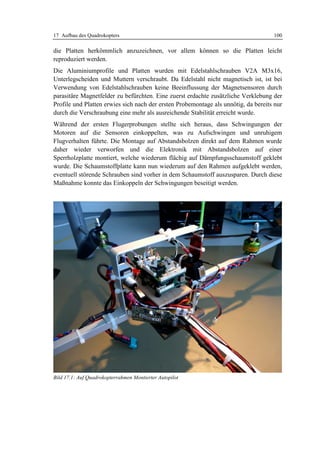 17 Aufbau des Quadrokopters                                                         100

die Platten herkömmlich anzuzeichnen, vor allem können so die Platten leicht
reproduziert werden.
Die Aluminiumprofile und Platten wurden mit Edelstahlschrauben V2A M3x16,
Unterlegscheiden und Muttern verschraubt. Da Edelstahl nicht magnetisch ist, ist bei
Verwendung von Edelstahlschrauben keine Beeinflussung der Magnetsensoren durch
parasitäre Magnetfelder zu befürchten. Eine zuerst erdachte zusätzliche Verklebung der
Profile und Platten erwies sich nach der ersten Probemontage als unnötig, da bereits nur
durch die Verschraubung eine mehr als ausreichende Stabilität erreicht wurde.
Während der ersten Flugerprobungen stellte sich heraus, dass Schwingungen der
Motoren auf die Sensoren einkoppelten, was zu Aufschwingen und unruhigem
Flugverhalten führte. Die Montage auf Abstandsbolzen direkt auf dem Rahmen wurde
daher wieder verworfen und die Elektronik mit Abstandsbolzen auf einer
Sperrholzplatte montiert, welche wiederum flächig auf Dämpfungsschaumstoff geklebt
wurde. Die Schaumstoffplatte kann nun wiederum auf den Rahmen aufgeklebt werden,
eventuell störende Schrauben sind vorher in dem Schaumstoff auszusparen. Durch diese
Maßnahme konnte das Einkoppeln der Schwingungen beseitigt werden.




Bild 17.1: Auf Quadrokopterrahmen Montierter Autopilot
 