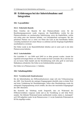18 Erfahrungen bei der Inbetriebnahme und Integration                               103


18 Erfahrungen bei der Inbetriebnahme und
   Integration

18.1 Layoutfehler

18.1.1 Fehlerhafte Bauteile
Beim Erstellen der Bauteile für den Platinenverbinder sowie für die
Beschleunigungssensoren wurde vergessen, die Kupferflächen, welche bei den
Platinenverbindern zur mechanischen Stabilisierung, sowie die Kupferfläche, welche
sich mittig unter den Sensoren befindet, von Lötstoplacklack auszusparen. Bei den
gelieferten Platinen war es somit von Nöten den Lack an den betreffenden Stellen
vorsichtig mechanisch mit einem Messer zu entfernen und die freigelegte Kupferfläche
anschließend zu verzinnen.
Der Fehler wurde in der Bauteilebibliothek behoben und ist somit auch in der alten
Platinenversion behoben.

18.1.2 Leiterbahnfehler
Die Leiterbahn V+ von X404 nach X405 ist zu dünn geroutet worden. Anstatt der
eigentlich notwenigen Breite von 16mil wurden nur 6mil verwendet. Da es sich hier nur
um ein kurzes Stück handelt und die Strombelastung nicht allzu groß ist sind keine
Maßnahmen erforderlich. Der Fehler ist als Schönheitsfehler anzusehen.
Der Fehler ist in Platinenversion 1.1 behoben.


18.2 Schaltungsfehler

18.2.1 Verstärkerstufe Staudrucksensor
Bei der Inbetriebnahme des Differenzdrucksensors zeigte sich eine Vollaussteuerung
des ADC. Eine Kontrolle des analogen Eingangssignals ebenfalls einen zu hohen Wert
und keine Veränderung bei Druckänderungen. Schon ohne Druckänderung wurde die
anliegende Eingangsspannung soweit erstärkt, das diese den maximalen Eingangspegel
des ADC überschritt.
Bei Kontrolle der Schaltung wurde festgestellt, dass ein Widerstand des
Differenzverstärkers vergessen wurde und so die Verstärkung so sehr hohe Werte
annahm. Der fehlende Widerstand konnte nachbestückt werden, indem er „huckepack“
auf C309 aufgelötet wurde. In der Platinenversion 1.1 ist der Zusätzliche Widerstand als
R310a eingefügt worden.
 