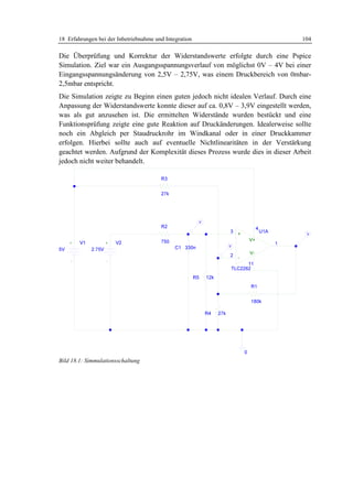 18 Erfahrungen bei der Inbetriebnahme und Integration                            104

Die Überprüfung und Korrektur der Widerstandswerte erfolgte durch eine Pspice
Simulation. Ziel war ein Ausgangsspannungsverlauf von möglichst 0V – 4V bei einer
Eingangsspannungsänderung von 2,5V – 2,75V, was einem Druckbereich von 0mbar-
2,5mbar entspricht.
Die Simulation zeigte zu Beginn einen guten jedoch nicht idealen Verlauf. Durch eine
Anpassung der Widerstandswerte konnte dieser auf ca. 0,8V – 3,9V eingestellt werden,
was als gut anzusehen ist. Die ermittelten Widerstände wurden bestückt und eine
Funktionsprüfung zeigte eine gute Reaktion auf Druckänderungen. Idealerweise sollte
noch ein Abgleich per Staudruckrohr im Windkanal oder in einer Druckkammer
erfolgen. Hierbei sollte auch auf eventuelle Nichtlinearitäten in der Verstärkung
geachtet werden. Aufgrund der Komplexität dieses Prozess wurde dies in dieser Arbeit
jedoch nicht weiter behandelt.




Bild 18.1: Simmulationsschaltung
 