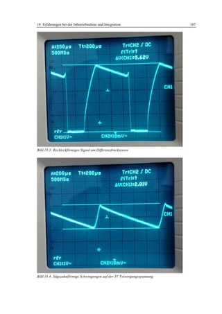 18 Erfahrungen bei der Inbetriebnahme und Integration                    107




Bild 18.3: Rechteckförmiges Signal am Differenzdrucksensor




Bild 18.4: Sägezahnförmige Schwingungen auf der 5V Versorgungsspannung
 