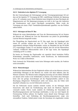 18 Erfahrungen bei der Inbetriebnahme und Integration                             108

18.3.2 Einbrüche in der digitalen 5V Versorgung
Bei den Untersuchungen der Schwingungen auf den Versorgungsspannungen fiel auf,
dass auf der digitalen 5V Versorgung der IMU, nadelförmige Einbrüche der Spannung
auf ca. 4V vorhanden waren. Diese Einbrüche traten Zeitgleich mit dem Flip-Impuls der
Magnetsensoren auf. Die Spannungsversorgung war nicht in der Lage den Ladestrom
der Kondensatoren nach einem Flip-Impuls auszugleichen. Daher wurde die
Versorgung mit einem 150µF Tantalelektrolytkondensator gepuffert, was das Problem
nahezu behob.

18.3.3 Störungen auf dem I²C Bus
Während der ersten Inbetriebnahme und Tests der Motoransteuerung fiel ein Stottern
der Motoren auf. Während der Tests der Motorsteller war jedoch ein gleichmäßiger
Lauf der Motoren festgestellt worden.
Die Überprüfung des Signalverlaufs am I²C Bus ergab, dass der Signalpegel nicht
immer 0V erreichte sondern nur etwa 1V. Der Verdacht fiel hierbei auf die
ungewöhnlich niedrigen Pullup-Widerstände, welche im Datenblatt für den PCA9306
[31] vorgeschlagen wurden. Es war durchaus möglich, dass die auf den Motorstellern
verbauten ATMEGA8 Mikrocontroller nicht in der Lage waren, den Signalpegel
vollständig auf 0V zu ziehen.
Da bereits ein Prototyp des Pegelwandler mit eigentlich falsch bestückten PullUp
Widerständen einwandfrei funktionierte, wurde beschlossen, die funktionierenden
Werte von 3,3kΩ zu übernehmen.
Nach Austausch der Widerstände waren keine Störungen mehr messbar, die Funktion
somit einwandfrei.

18.3.4 Motorstörungen
Während der Inbetriebnahme für den Flugbetrieb stellten sich an den Motoren zeitweise
merkwürdige Störungen an den Motoren ein, welche sich darin äußerten, dass die
Motoren stotterten. Die Motoren liefen schlagartig kurzzeitig auf eine höhere Drehzahl
um danach sofort wieder in der Solldrehzahl zu arbeiten. Zwar hatten diese Störungen
keine oder nur geringe Auswirkungen auf die Flugeigenschaften, jedoch ist eine
Beseitigung obligatorisch. Problematisch stellte sich heraus, dass der Fehler nicht
dauerhaft vorhanden war, was die Fehlersuche erschwerte.
Für die Fehlersuche musste zunächst ermittelt werden, ob die Störungen durch
Sensorwerte oder durch die Fernbedienung oder durch die Hardware allgemein
verursacht wurden. Hierzu wurde zunächst die Einbindung der Sensordaten der
Beschleunigungssensoren und Gyroskope unterbunden, so dass nur noch Signale der
Fernsteuerung Einfluss nahmen. Im Ergebnis waren danach keine Störungen mehr
feststellbar. Auch nach Einbindung der Beschleunigungssensoren zeigte eine
einwandfreie Funktion. Sobald jedoch wieder die Gyroskope mit eingebunden wurden
 