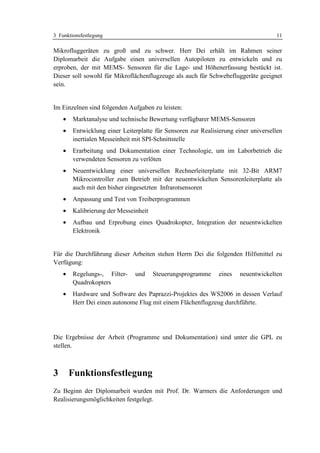 3 Funktionsfestlegung                                                               11

Mikrofluggeräten zu groß und zu schwer. Herr Dei erhält im Rahmen seiner
Diplomarbeit die Aufgabe einen universellen Autopiloten zu entwickeln und zu
erproben, der mit MEMS- Sensoren für die Lage- und Höhenerfassung bestückt ist.
Dieser soll sowohl für Mikroflächenflugzeuge als auch für Schwebefluggeräte geeignet
sein.


Im Einzelnen sind folgenden Aufgaben zu leisten:
    •   Marktanalyse und technische Bewertung verfügbarer MEMS-Sensoren
    •   Entwicklung einer Leiterplatte für Sensoren zur Realisierung einer universellen
        inertialen Messeinheit mit SPI-Schnittstelle
    •   Erarbeitung und Dokumentation einer Technologie, um im Laborbetrieb die
        verwendeten Sensoren zu verlöten
    •   Neuentwicklung einer universellen Rechnerleiterplatte mit 32-Bit ARM7
        Mikrocontroller zum Betrieb mit der neuentwickelten Sensorenleiterplatte als
        auch mit den bisher eingesetzten Infrarotsensoren
    •   Anpassung und Test von Treiberprogrammen
    •   Kalibrierung der Messeinheit
    •   Aufbau und Erprobung eines Quadrokopter, Integration der neuentwickelten
        Elektronik


Für die Durchführung dieser Arbeiten stehen Herrn Dei die folgenden Hilfsmittel zu
Verfügung:
    •   Regelungs-, Filter-    und     Steuerungsprogramme     eines   neuentwickelten
        Quadrokopters
    •   Hardware und Software des Paprazzi-Projektes des WS2006 in dessen Verlauf
        Herr Dei einen autonome Flug mit einem Flächenflugzeug durchführte.




Die Ergebnisse der Arbeit (Programme und Dokumentation) sind unter die GPL zu
stellen.



3       Funktionsfestlegung
Zu Beginn der Diplomarbeit wurden mit Prof. Dr. Warmers die Anforderungen und
Realisierungsmöglichkeiten festgelegt.
 