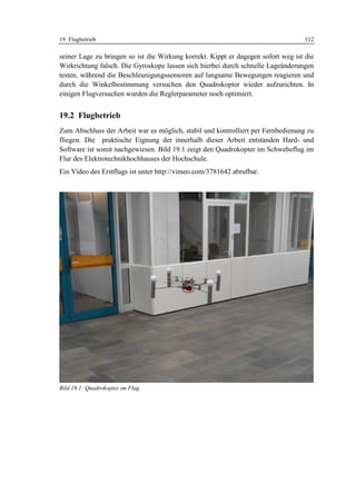 19 Flugbetrieb                                                                    112

seiner Lage zu bringen so ist die Wirkung korrekt. Kippt er dagegen sofort weg ist die
Wirkrichtung falsch. Die Gyroskope lassen sich hierbei durch schnelle Lageänderungen
testen, während die Beschleunigungssensoren auf langsame Bewegungen reagieren und
durch die Winkelbestimmung versuchen den Quadrokopter wieder aufzurichten. In
einigen Flugversuchen wurden die Reglerparameter noch optimiert.


19.2 Flugbetrieb
Zum Abschluss der Arbeit war es möglich, stabil und kontrolliert per Fernbedienung zu
fliegen. Die praktische Eignung der innerhalb dieser Arbeit entstanden Hard- und
Software ist somit nachgewiesen. Bild 19.1 zeigt den Quadrokopter im Schwebeflug im
Flur des Elektrotechnikhochhauses der Hochschule.
Ein Video des Erstflugs ist unter http://vimeo.com/3781642 abrufbar.




Bild 19.1: Quadrokopter im Flug
 