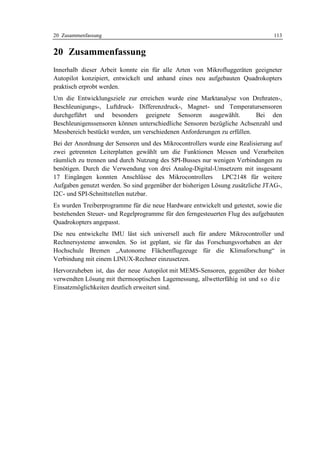 20 Zusammenfassung                                                             113


20 Zusammenfassung
Innerhalb dieser Arbeit konnte ein für alle Arten von Mikrofluggeräten geeigneter
Autopilot konzipiert, entwickelt und anhand eines neu aufgebauten Quadrokopters
praktisch erprobt werden.
Um die Entwicklungsziele zur erreichen wurde eine Marktanalyse von Drehraten-,
Beschleunigungs-, Luftdruck- Differenzdruck-, Magnet- und Temperatursensoren
durchgeführt und besonders geeignete Sensoren ausgewählt.                Bei den
Beschleunigenssensoren können unterschiedliche Sensoren bezügliche Achsenzahl und
Messbereich bestückt werden, um verschiedenen Anforderungen zu erfüllen.
Bei der Anordnung der Sensoren und des Mikrocontrollers wurde eine Realisierung auf
zwei getrennten Leiterplatten gewählt um die Funktionen Messen und Verarbeiten
räumlich zu trennen und durch Nutzung des SPI-Busses nur wenigen Verbindungen zu
benötigen. Durch die Verwendung von drei Analog-Digital-Umsetzern mit insgesamt
17 Eingängen konnten Anschlüsse des Mikrocontrollers LPC2148 für weitere
Aufgaben genutzt werden. So sind gegenüber der bisherigen Lösung zusätzliche JTAG-,
I2C- und SPI-Schnittstellen nutzbar.
Es wurden Treiberprogramme für die neue Hardware entwickelt und getestet, sowie die
bestehenden Steuer- und Regelprogramme für den ferngesteuerten Flug des aufgebauten
Quadrokopters angepasst.
Die neu entwickelte IMU läst sich universell auch für andere Mikrocontroller und
Rechnersysteme anwenden. So ist geplant, sie für das Forschungsvorhaben an der
Hochschule Bremen „Autonome Flächenflugzeuge für die Klimaforschung“ in
Verbindung mit einem LINUX-Rechner einzusetzen.
Hervorzuheben ist, das der neue Autopilot mit MEMS-Sensoren, gegenüber der bisher
verwendten Lösung mit thermooptischen Lagemessung, allwetterfähig ist und s o d i e
Einsatzmöglichkeiten deutlich erweitert sind.
 