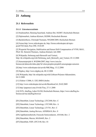 21 Anhang                                                                      114


21 Anhang

21.1 Referenzliste

21.1.1 Literaturerzeichnis
[1] Studienarbeit, Henning Sauerland, Andreas Dei, SS2007, Hochschule Bremen
[2] Diplomarbeit, Andreas Kleinert, SS2008, Hochschule Bremen
[3] Bachelorthesis, Christoph Niemann, WS2008/2009, Hochschule Bremen
[4] Forum http://www.mikrokopter.de, http://forum.mikrokopter.de/topic-
post67563.html, Post 29ff, 19.03.09
[5] Waypoint Navigation, Stabilization and Sensor Drift Compensation of VTOL MAV,
Pfrof. Dr. Heinrich Warmers, Andreas Kleinert, Juli 2008
[6] Wikipedia, Strömung nach Bernoulli und Venturi,
http://de.wikipedia.org/wiki/Strömung_nach_Bernoulli_und_Venturi, 03.12.2008
[7] Semesterprojekt 8, WS2006/2007, http://www.isms.hs-
bremen.de/dokuwiki/doku.php?id=elem:projekte:projekt8:sensorgruppe:sensoren
[8] http://www.mikrokopter.de/ucwiki/MK3Mag, 15.12.2008
[9] Digikey, http://www.digikey.de, 08.12.2008
[10] Wikipedia, http://de.wikipedia.org/wiki/Lithium-Polymer-Akkumulator,
04.12.2008
[11] Elektor 1/2006, S. 32ff, SMD-Lötofen
[12] http://www.mikrokopter.de/ucwiki/BrushlessCtrl, 28.02.2009
[13] http://paparazzi.enac.fr/wiki/Tiny, 27.11.2008
[14] SVN, Akaflieg, Labor ELEM, Hochschule Bremen, https://www.akaflieg.hs-
bremen.de/trac/akaflieg/browser


[D1] Datenblatt, Linear Technology, LTC2440, Rev. C
[D2] Datenblatt, Linear Technology, LTC2400, Rev. A
[D3] Datenblatt, Linear Technology, LT1761, Rev. C
[D4] Datenblatt, Analog Devices, ADXRS610, Rev. 0
[D5] Applikationsbericht, Freescale Semiconductor, AN1646, Rev. 2
[D6] Datenblatt, Maxim, MAX6605, Rev. 2
[D7] Datenblatt, NXP, LPC2148, Rev. 01
 