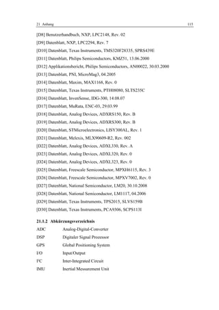 21 Anhang                                                                115

[D8] Benutzerhandbuch, NXP, LPC2148, Rev. 02
[D9] Datenblatt, NXP, LPC2294, Rev. 7
[D10] Datenblatt, Texas Instruments, TMS320F28335, SPRS439E
[D11] Datenblatt, Philips Semiconductors, KMZ51, 13.06.2000
[D12] Applikationsbericht, Philips Semiconductors, AN00022, 30.03.2000
[D13] Datenblatt, PNI, MicroMag3, 04.2005
[D14] Datenblatt, Maxim, MAX1168, Rev. 0
[D15] Datenblatt, Texas Instruments, PTH08080, SLTS235C
[D16] Datenblatt, InvenSense, IDG-300, 14.08.07
[D17] Datenblatt, MuRata, ENC-03, 29.03.99
[D18] Datenblatt, Analog Devices, ADXRS150, Rev. B
[D19] Datenblatt, Analog Devices, ADXRS300, Rev. B
[D20] Datenblatt, STMicroelectronics, LISY300AL, Rev. 1
[D21] Datenblatt, Melexis, MLX90609-R2, Rev. 002
[D22] Datenblatt, Analog Devices, ADXL330, Rev. A
[D23] Datenblatt, Analog Devices, ADXL320, Rev. 0
[D24] Datenblatt, Analog Devices, ADXL323, Rev. 0
[D25] Datenblatt, Freescale Semiconductor, MPXH6115, Rev. 3
[D26] Datenblatt, Freescale Semiconductor, MPXV7002, Rev. 0
[D27] Datenblatt, National Semiconductor, LM20, 30.10.2008
[D28] Datenblatt, National Semiconductor, LM1117, 04.2006
[D29] Datenblatt, Texas Instruments, TPS2015, SLVS159B
[D30] Datenblatt, Texas Instruments, PCA9306, SCPS113I

21.1.2 Abkürzungsverzeichnis
ADC          Analog-Digital-Converter
DSP          Digitaler Signal Prozessor
GPS          Global Positioning System
I/O          Input/Output
I²C          Inter-Integrated Circuit
IMU          Inertial Messurement Unit
 