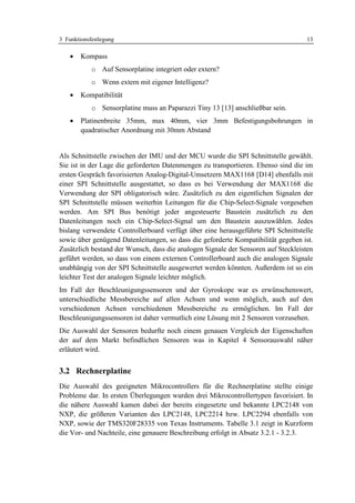 3 Funktionsfestlegung                                                              13

    •   Kompass
            o Auf Sensorplatine integriert oder extern?
            o Wenn extern mit eigener Intelligenz?
    •   Kompatibilität
            o Sensorplatine muss an Paparazzi Tiny 13 [13] anschließbar sein.
    •   Platinenbreite 35mm, max 40mm, vier 3mm Befestigungsbohrungen in
        quadratischer Anordnung mit 30mm Abstand


Als Schnittstelle zwischen der IMU und der MCU wurde die SPI Schnittstelle gewählt.
Sie ist in der Lage die geforderten Datenmengen zu transportieren. Ebenso sind die im
ersten Gespräch favorisierten Analog-Digital-Umsetzern MAX1168 [D14] ebenfalls mit
einer SPI Schnittstelle ausgestattet, so dass es bei Verwendung der MAX1168 die
Verwendung der SPI obligatorisch wäre. Zusätzlich zu den eigentlichen Signalen der
SPI Schnittstelle müssen weiterhin Leitungen für die Chip-Select-Signale vorgesehen
werden. Am SPI Bus benötigt jeder angesteuerte Baustein zusätzlich zu den
Datenleitungen noch ein Chip-Select-Signal um den Baustein auszuwählen. Jedes
bislang verwendete Controllerboard verfügt über eine herausgeführte SPI Schnittstelle
sowie über genügend Datenleitungen, so dass die geforderte Kompatibilität gegeben ist.
Zusätzlich bestand der Wunsch, dass die analogen Signale der Sensoren auf Steckleisten
geführt werden, so dass von einem externen Controllerboard auch die analogen Signale
unabhängig von der SPI Schnittstelle ausgewertet werden könnten. Außerdem ist so ein
leichter Test der analogen Signale leichter möglich.
Im Fall der Beschleunigungssensoren und der Gyroskope war es erwünschenswert,
unterschiedliche Messbereiche auf allen Achsen und wenn möglich, auch auf den
verschiedenen Achsen verschiedenen Messbereiche zu ermöglichen. Im Fall der
Beschleunigungssensoren ist daher vermutlich eine Lösung mit 2 Sensoren vorzusehen.
Die Auswahl der Sensoren bedurfte noch einem genauen Vergleich der Eigenschaften
der auf dem Markt befindlichen Sensoren was in Kapitel 4 Sensorauswahl näher
erläutert wird.


3.2 Rechnerplatine
Die Auswahl des geeigneten Mikrocontrollers für die Rechnerplatine stellte einige
Probleme dar. In ersten Überlegungen wurden drei Mikrocontrollertypen favorisiert. In
die nähere Auswahl kamen dabei der bereits eingesetzte und bekannte LPC2148 von
NXP, die größeren Varianten des LPC2148, LPC2214 bzw. LPC2294 ebenfalls von
NXP, sowie der TMS320F28335 von Texas Instruments. Tabelle 3.1 zeigt in Kurzform
die Vor- und Nachteile, eine genauere Beschreibung erfolgt in Absatz 3.2.1 - 3.2.3.
 