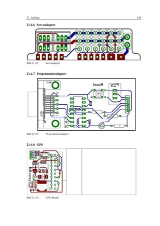21 Anhang                          150

21.4.6 Servoadapter




Bild 21.32:   Servoadapter



21.4.7 Programmieradapter




Bild 21.33:   Programmieradapter



21.4.8 GPS




Bild 21.34:   GPS-Modul
 