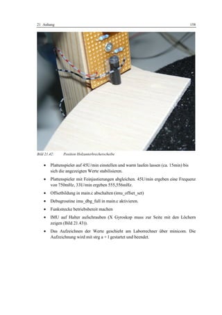 21 Anhang                                                                              158




Bild 21.42:    Position Holzunterbrecherscheibe


    •   Plattenspieler auf 45U/min einstellen und warm laufen lassen (ca. 15min) bis
        sich die angezeigten Werte stabilisieren.
    •   Plattenspieler mit Feinjustierungen abgleichen. 45U/min ergeben eine Frequenz
        von 750mHz, 33U/min ergeben 555,556mHz.
    •   Offsetbildung in main.c abschalten (imu_offset_set)
    •   Debugroutine imu_dbg_full in main.c aktivieren.
    •   Funkstrecke betriebsbereit machen
    •   IMU auf Halter aufschrauben (X Gyroskop muss zur Seite mit den Löchern
        zeigen (Bild 21.43)).
    •   Das Aufzeichnen der Werte geschieht am Laborrechner über minicom. Die
        Aufzeichnung wird mit strg a + l gestartet und beendet.
 