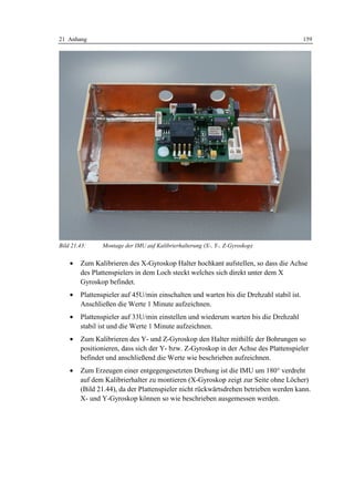 21 Anhang                                                                                159




Bild 21.43:    Montage der IMU auf Kalibrierhalterung (X-, Y-, Z-Gyroskop)


    •   Zum Kalibrieren des X-Gyroskop Halter hochkant aufstellen, so dass die Achse
        des Plattenspielers in dem Loch steckt welches sich direkt unter dem X
        Gyroskop befindet.
    •   Plattenspieler auf 45U/min einschalten und warten bis die Drehzahl stabil ist.
        Anschließen die Werte 1 Minute aufzeichnen.
    •   Plattenspieler auf 33U/min einstellen und wiederum warten bis die Drehzahl
        stabil ist und die Werte 1 Minute aufzeichnen.
    •   Zum Kalibrieren des Y- und Z-Gyroskop den Halter mithilfe der Bohrungen so
        positionieren, dass sich der Y- bzw. Z-Gyroskop in der Achse des Plattenspieler
        befindet und anschließend die Werte wie beschrieben aufzeichnen.
    •   Zum Erzeugen einer entgegengesetzten Drehung ist die IMU um 180° verdreht
        auf dem Kalibrierhalter zu montieren (X-Gyroskop zeigt zur Seite ohne Löcher)
        (Bild 21.44), da der Plattenspieler nicht rückwärtsdrehen betrieben werden kann.
        X- und Y-Gyroskop können so wie beschrieben ausgemessen werden.
 