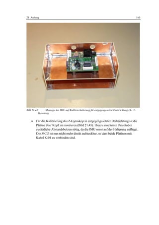 21 Anhang                                                                                          160




Bild 21.44:     Montage der IMU auf Kalibrierhalterung für entgegengesetzte Drehrichtung (X-, Y-
          Gyroskop)


    •   Für die Kalibrierung des Z-Gyroskop in entgegengesetzter Drehrichtung ist die
        Platine über Kopf zu montieren (Bild 21.45). Hierzu sind unter Umständen
        zusätzliche Abstandsbolzen nötig, da die IMU sonst auf der Halterung aufliegt .
        Die MCU ist nun nicht mehr direkt aufsteckbar, so dass beide Platinen mit
        Kabel K-01 zu verbinden sind.
 