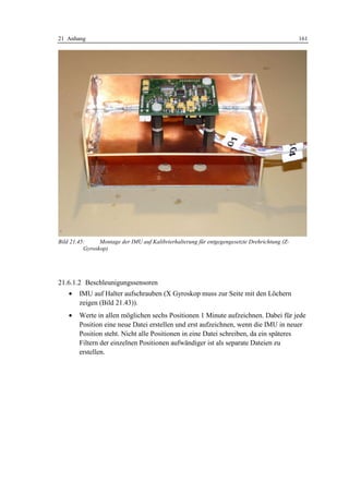 21 Anhang                                                                                      161




Bild 21.45:     Montage der IMU auf Kalibrierhalterung für entgegengesetzte Drehrichtung (Z-
          Gyroskop)




21.6.1.2 Beschleunigungssensoren
    •   IMU auf Halter aufschrauben (X Gyroskop muss zur Seite mit den Löchern
        zeigen (Bild 21.43)).
    •   Werte in allen möglichen sechs Positionen 1 Minute aufzeichnen. Dabei für jede
        Position eine neue Datei erstellen und erst aufzeichnen, wenn die IMU in neuer
        Position steht. Nicht alle Positionen in eine Datei schreiben, da ein späteres
        Filtern der einzelnen Positionen aufwändiger ist als separate Dateien zu
        erstellen.
 