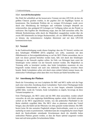 3 Funktionsfestlegung                                                                19

3.2.4 Auswahl Rechnerplatine
Die Wahl fiel schließlich auf die konservative Variante mit dem LPC2148, da hier die
größten Chancen gesehen wurden, in der gegeben Zeit ein flugfähiges System zu
konstruieren. Das bestehende Problem der zu wenigen I/O-Leitungen wurde zuvor
durch eine Abschätzung der benötigten und vorhanden Leitungen überprüft um
sicherzustellen, dass genügend I/O Leitungen zur Verfügung stehen um das Projekt zu
realisieren. Das Ergebnis der Abschätzung zeigte, dass die Zahl ausreichen sollte. Die
fehlende Rechenleistung sollte durch die Möglichkeit ausgeglichen werden über die
zweite SPI Schnittstelle ein fertiges Rechnermodul, z.B. ein ARM9 Board, anschließen
zu können, das rechenintensive Aufgaben übernimmt und mit dem LPC2148
kommunizieren kann.


3.3 Netzteil
In der Funktionsfestlegung wurde ebenso festgelegt, dass das 5V Netzteil, welches mit
dem Schaltregler PTH08080 [D15] aufgebaut sein sollte, zusammen mit dem
Zählerbaustein zu Servosignaldekodierung so auf der MCU Platine anzuordnen, das es
auch von dieser getrennt betrieben werden kann, falls sich durch den Schaltregler
Störungen in der Sensorik ergeben sollten. Im Falle von Störungen kann somit der
Schaltregler weiter entfernt von der Sensorik montiert werden. Die Möglichkeit zu
Trennung sollte so konzipiert werden, dass beide Leiterplatten zusammen als eine
hergestellt werden können und auch eine elektrische Verbindung zwischen ihnen
besteht. Beide Leiterplatten sollen sich durch einen einfach Schnitt trennen lassen, die
elektrischen Verbindungen sollen dann über zwei Stecker per Kabel herstellbar sein


3.4 Anordnung der Platinen
Durch die Verwendung von zwei Leitplatten für IMU und MCU stellte sich die Frage
nach einer sinnvollen Anordnung dieser Leiterplatten. Nach ersten Überlegungen beide
Leiterplatten hintereinander zu reihen, was zu einer langen, schmalen Leiterplatte
geführt hätte, wurde die Variante, beide Leiterplatten zu stapeln, bevorzugt, da diese
Variante kompakter ist.
Erste Überlegungen, die MCU unten und die IMU oben anzuordnen, wurden schnell
verworfen, da sich eine ungünstige Kabelführung ergeben würde. Alle Kabel müssten
seitlich an die MCU angeschlossen werden, was den praktischen Platzbedarf in der
Breite erheblich vergrößert hätte. Die MCU oben zu platzieren würde den Vorteil
bringen, dass alle Kabel auf der Oberseite von oben gesteckt werden könnten. Die IMU
besitzt keine für den normalen Flugbetrieb nötigen Steckverbinder, somit ist es nicht
nachteilig sie unten zu positionieren. Außerdem kann der zwangsläufig bei einem Stapel
durch die Steckverbinder entstehende Zwischenraum durch die ebenfalls hohen
senkrechten Platinen genutzt werden, so dass der Raum optimal ausgenutzt werden
kann und sich keine großen Zwischenräume bilden.
 