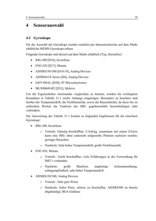 4 Sensorauswahl                                                                       20


4       Sensorauswahl

4.1 Gyroskope
Für die Auswahl der Gyroskope wurden zunächst per Internetrecherche auf dem Markt
erhältliche MEMS Gyroskope erfasst.
Folgende Gyroskope sind derzeit auf dem Markt erhältlich (Typ, Hersteller):
    •   IDG-300 [D16], InvenSens
    •   ENC-03J [D17], Murata
    •   ADXRS150/300 [D18/19], Analog Devices
    •   ADXRS61X Series [D4], Analog Devices
    •   LISY300AL [D20], ST Microelectronics
    •   MLX90609-R2 [D21], Melexis
Um die Eigenschaften miteinander vergleichen zu können, wurden die wichtigsten
Kenndaten in Tabelle 21.1 (siehe Anhang) eingetragen. Besonders zu beachten sind
hierbei der Temperaturdrift, die Nichtlinearität, sowie die Rauschdichte, da diese bei zu
schlechten Werten die Funktion der IMU gegebenenfalls beeinträchtigen oder
verhindern.
Die Auswertung der Tabelle 21.1 kommt zu folgenden Ergebnissen für die einzelnen
Gyroskope:
    •   IDG-300, InvenSens
           o Vorteile: Günstig beschaffbar; 2-Achsig, zusammen mit einem Z-Gyro
             kann eine IMU ohne senkrecht aufgestellte Platinen realisiert werden;
             geringes Rauschen.
           o Nachteile: Sehr hoher Temperaturdrift, große Nichtlinearität.
    •   ENC-03J, Murata
           o Vorteile : leicht beschaffbar, viele Erfahrungen in der Verwendung für
             IMU’s vorhanden
           o Nachteile:   große       Bauform,    ungünstige          Achsenanordnung,
             schlagempfindlich, sehr hoher Temperaturdrift
    •   ADXRS150/300, Analog Devices
           o Vorteile : Sehr gute Werte
           o Nachteile: hoher Preis; schwer zu beschaffen; ADXRS300 ist bereits
             abgekündigt; BGA Gehäuse
 