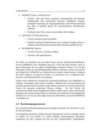 4 Sensorauswahl                                                                      21

   •   ADXRS61X Series, Analog Devices
           o Vorteile : Sehr gute Werte, geringster Temperaturdrift und geringste
             Nichtlinearität aller untersuchten Sensoren; RatioMetric Eingang,
             ermöglicht Anpassung der Ausgangsspannung an die Referenzspannung
             des ADC; in gleicher Bauart mit unterschiedlichen Messbereichen
             erhältlich
           o Nachteile: hoher Preis; schwer zu beschaffen; BGA Gehäuse
   •   LISY300AL, ST Microelectronics
           o Vorteile: günstig und gut beschaffbar
           o Nachteile: geringe Oszillatorfrequenz, die in anderen Projekten schon zu
             Problemen durch Beeinflussen durch Motorvibrationen geführt hat [4].
   •   MLX90609-R2, Melexis
           o Vorteile: Preiswert, von Hand verlötbar
           o Nachteile: sehr große Bauform


Die Wahl viel schließlich trotz des hohen Preises und der schlechten Beschaffbarkeit
auf die ADXRS61X Serie. Begründet liegt dies in den sehr guten Werten, sowie in
guten Erfahrungen, die von anderen Projektgruppen mitgeteilt wurden [2, 5]. Für den
Prototypen konnte das Beschaffungsproblem dadurch verhindert werden, dass gesamt
acht Sample des ADXRS610 von Analog Devices erhalten werden konnten. Aufgrund
des BGA Gehäuses ist jedoch ein Prozess zu entwickeln, der es ermöglicht diese
Sensoren mit Hochschulmitteln zu verarbeiten.
Jedoch wurde während der Auswahl der Gyroskope beschlossen, eine Möglichkeit zu
schaffen, verschiedene Typen nutzen zu können. Dadurch, dass zwei der Sensoren auf
senkrecht gestellte Platinen montiert werden müssen, kann hier ein Austausch durch den
Tausch der gesamten senkrechten Platinen erfolgen.               Für den Z-Gyro, der
normalerweise direkt auf die Hauptplatine bestückt werden würde, wurde in diesem Zug
festgelegt, ihn auf eine kleinen Platine zu montieren, die wiederum auf die Hauptplatine
bestückt wird. Als Ersatz sollen daher ebenso die LISY300AL und die MLX90609-R2
verwendbar sein.


4.2 Beschleunigungssensoren
Die Auswahl der Beschleunigungssensoren erfolgte auf gleiche Art und Weise wie die
bei den Gyroskopen.
Von bekannten Herstellern wurden Sensoren herausgesucht und die wichtigsten Daten
in Tabelle 21.2 und Tabelle 21.3 (siehe Anhang) zusammengefasst. Besonderes
Augenmerk bei dem Vergleich lag hier bei dem Temperaturdrift, Nullpunktdrift,
 