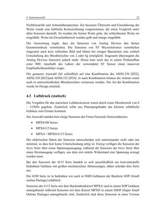 4 Sensorauswahl                                                                    22

Nichtlinearität und Achsenübersprechen. Zur besseren Übersicht und Einschätzung der
Werte wurde eine farbliche Kennzeichnung vorgenommen, die einen Vergleich unter
allen Sensoren darstellt. So wurden die besten Werte grün, die schlechtesten Werte rot
eingefärbt. Werte im Zwischenbereich wurden gelb und orange eingefärbt.
Die Auswertung ergab, dass die Sensoren von Analog Devices den besten
Gesamteindruck vermittelten. Die Sensoren von ST Microeletronics vermittelten
insgesamt auch kein schlechtes Bild und hätten bei einigen Bausteinen eine einfach
Umschaltung des Messbereiches von 2 oder 6g ermöglicht. Insgesamt überzeugten die
Analog Devices Sensoren jedoch mehr. Hinzu kam noch das in einem Probeaufbau
einer IMU innerhalb des Labors der verwendetet ST Sensor einen massiven
Empfindlichkeitsfehler zeigte.
Die genauere Auswahl fiel schließlich auf eine Kombination des ADXL330 [D22],
ADXL320 [D23]und ADXL323 [D24]. Je nach Kombination können die Achsen somit
auch in unterschiedlichen Messbereichen vermessen werden. Die Art der Kombination
wurde im Design ermittelt.


4.3 Luftdruck (statisch)
Die Vorgaben für den statischen Luftdrucksensor waren durch einen Messbereich von 0
– 115kPa gegeben. Zusätzlich sollte aus Platzspargründen das kleinste erhältliche
Gehäuse zum Einsatz kommen.
Zur Auswahl standen hier einige Sensoren der Firma Freescale Semiconducters.
   •   MPX4100 Series
   •   MPX4115 Series
   •   MPXA / MPXH 6115 Series
Die elektrischen Daten der Sensoren unterscheiden sich untereinander nicht oder nur
minimal, so dass hier keine Unterscheidung nötig ist. Einzig verfügen die Sensoren der
4xxx Serie über einen Spannungsausgang, während die Sensoren der 6xxx Serie über
einen Stromausgang verfügen, aus dem erst mittels Widerstand eine Spannung erzeugt
werden muss.
Bei den Sensoren der 4115 Serie handelt es sich ausschließlich um konventionelle
bedrahtete Gehäuse mit großen mechanischen Abmessungen, daher scheidet dies Serie
aus.
Die 4100 Serie ist in bedrahten wie auch in SMD Gehäusen der Bauform SOP (Small
outline Package) erhältlich.
Sensoren der 6115 Serie mit dem Buchstabenkürzel MPXA sind in einem SOP Gehäuse
untergebracht während Sensoren mit dem Kürzel MPXH in einem SSOP (Super Small
Outline Package) untergebracht sind. Zusätzlich sind diese Sensoren in einer Version
 