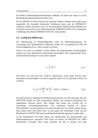 4 Sensorauswahl                                                                    23

für erhöhte Luftfeuchtigkeitsanforderungen erhältlich, die durch den Zusatz Z an der
Buchstabenkombination gekennzeichnet sind.
Da die MPXH6115 [D25] Sensoren im kleinsten Gehäuse lieferbar sind wurden diese
ausgewählt. Für besondere klimatische Verhältnisse kann auch der MPXHZ6115
eingesetzt werden. Zusätzlich sind zwei unterschiedliche Gehäuseformen erhältlich, die
sich durch einen Stutzen zum Schlauchanschluss (MPXH6115AC6U/C6T1) und planer
Ausführung ohne Stutzen MPXH6115A6U/6T1 unterscheiden.


4.4 Luftdruck (Differenz)
Zur Fahrtmessung an Flächenfluggeräten sollte ein Differenzdrucksensor zur
Auswertung eines Staudruckrohrs vorgesehen werden, der so ausgelegt sein sollte um
Geschwindigkeiten bis ca. 20m/s messen zu können.
Hierzu war zuerst zu ermitteln, welche Drücke bei entsprechender Geschwindigkeit
auftreten um den Messbereich entsprechend auszuwählen. Über umgewandelte Form
der Bernoulli-Gleichung (4.1) [6] ist dies möglich.




                                       1
                                    p = * ρ * v2                               (4.1)
                                       2


Die Dichte von Luft wird mit 1,27kg/m³ angenommen, somit ergibt sich bei einer
maximalen Geschwindigkeit von 20m/s eingesetzt nach (4.2) ein maximaler Druck von
2,58mbar


                       1     kg       m2
                    P = *1,27 3 * 20 2 2 = 258 Pa = 2,58mbar                   (4.2)
                       2     m         s


Eine Recherche des Angebots der Differenzdrucksensoren von Freescale ergab, dass der
MPXV7002 [D26] mit 2kPa entsprechend 20mbar, den kleinsten Messbereich der
angebotenen Sensoren besitzt. Dies beträgt noch immer das 10-fache des zu
erwartenden Anwendungsmaximums. Eine Alternative bestand im Sensor
HCLA02X5EU von Sensortechnics mit einem Messbereich von 2,5mbar. Dieser Sensor
hatte jedoch einen sehr hohen Preis, so dass gegen ihn entschieden wurde und der
Messbereich des MPXV7002 durch nachfolgende Elektronik angepasst werden sollte.
In der Projektarbeit [7] wurde bereits die Fahrtmessung per Staudruckrohr und
Differenzdrucksensor untersucht. Dort wurde als Sensor ein MPX2010 mit 10kPa
Messbereich verwendet. Hier wurde ebenfalls auf den in diesem Fall noch
 