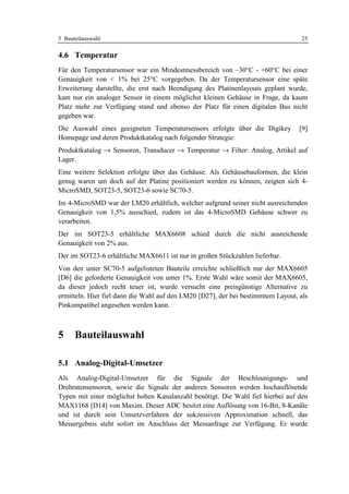 5 Bauteilauswahl                                                                   25

4.6 Temperatur
Für den Temperatursensor war ein Mindestmessbereich von –30°C - +60°C bei einer
Genauigkeit von < 1% bei 25°C vorgegeben. Da der Temperatursensor eine späte
Erweiterung darstellte, die erst nach Beendigung des Platinenlayouts geplant wurde,
kam nur ein analoger Sensor in einem möglichst kleinen Gehäuse in Frage, da kaum
Platz mehr zur Verfügung stand und ebenso der Platz für einen digitalen Bus nicht
gegeben war.
Die Auswahl eines geeigneten Temperatursensors erfolgte über die Digikey          [9]
Homepage und deren Produktkatalog nach folgender Strategie:
Produktkatalog → Sensoren, Transducer → Temperatur → Filter: Analog, Artikel auf
Lager.
Eine weitere Selektion erfolgte über das Gehäuse. Als Gehäusebauformen, die klein
genug waren um doch auf der Platine positioniert werden zu können, zeigten sich 4-
MicroSMD, SOT23-5, SOT23-6 sowie SC70-5.
Im 4-MicroSMD war der LM20 erhältlich, welcher aufgrund seiner nicht ausreichenden
Genauigkeit von 1,5% ausschied, zudem ist das 4-MicroSMD Gehäuse schwer zu
verarbeiten.
Der im SOT23-5 erhältliche MAX6608 schied durch die nicht ausreichende
Genauigkeit von 2% aus.
Der im SOT23-6 erhältliche MAX6611 ist nur in großen Stückzahlen lieferbar.
Von den unter SC70-5 aufgelisteten Bauteile erreichte schließlich nur der MAX6605
[D6] die geforderte Genauigkeit von unter 1%. Erste Wahl wäre somit der MAX6605,
da dieser jedoch recht teuer ist, wurde versucht eine preisgünstige Alternative zu
ermitteln. Hier fiel dann die Wahl auf den LM20 [D27], der bei bestimmtem Layout, als
Pinkompatibel angesehen werden kann.



5     Bauteilauswahl

5.1 Analog-Digital-Umsetzer
Als Analog-Digital-Umsetzer für die Signale der Beschleunigungs- und
Drehratensensoren, sowie die Signale der anderen Sensoren werden hochauflösende
Typen mit einer möglichst hohen Kanalanzahl benötigt. Die Wahl fiel hierbei auf den
MAX1168 [D14] von Maxim. Dieser ADC besitzt eine Auflösung von 16-Bit, 8-Kanäle
und ist durch sein Umsetzverfahren der sukzessiven Approximation schnell, das
Messergebnis steht sofort im Anschluss der Messanfrage zur Verfügung. Er wurde
 
