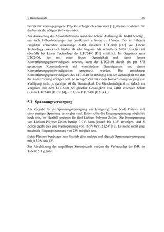 5 Bauteilauswahl                                                                   26

bereits für vorausgegangene Projekte erfolgreich verwendet [1], ebenso existieren für
ihn bereits die nötigen Softwaretreiber.
Zur Auswertung des Absolutluftdrucks wird eine höhere Auflösung als 16-Bit benötigt,
um auch Höhenänderungen im cm-Bereich erfassen zu können. Der in früheren
Projekten verwendete einkanalige 24Bit Umsetzer LTC2400 [D2] von Linear
Technology erwies sich hierbei als sehr langsam. Als schnellerer 24Bit Umsetzer ist
ebenfalls bei Linear Technology der LTC2440 [D1] erhältlich. Im Gegensatz zum
LTC2400,      der    mit    einer    festen   Genauigkeit     und     damit     festen
Konvertierungsgeschwindigkeit arbeitet, kann der LTC2440 durch ein per SPI
gesendetes Kommandowort auf verschiedene Genauigkeiten und damit
Konvertierungsgeschwindigkeiten       umgestellt      werden.    Die      erreichbare
Konvertierungsgeschwindigkeit des LTC2440 ist abhängig von der Genauigkeit mit der
die Konvertierung erfolgen soll. Je weniger Zeit für einen Konvertierungsvorgang zur
Verfügung steht, je geringer ist die Genauigkeit. Die Geschwindigkeit ist jedoch im
Vergleich mit dem LTC2400 bei gleicher Genauigkeit von 24Bit erheblich höher
(~37ms LTC2440 [D1, S.14], ~133,3ms LTC2400 [D2. S.4]).


5.2 Spannungsversorgung
Als Vorgabe für die Spannungsversorgung war festegelegt, dass beide Platinen mit
einer einzigen Spannung versorgbar sind. Dabei sollte die Eingangsspannung möglichst
hoch sein, im Idealfall geeignet für fünf Lithium Polymer Zellen. Die Nennspannung
von Lithium-Polymer-Zellen beträgt 3,7V, kann jedoch bis 4,3V ansteigen. Auf 5
Zellen ergibt dies eine Nennspannung von 18,5V bzw. 21,5V [10]. Es sollte somit eine
maximale Eingangsspannung von 23V möglich sein.
Beide Platinen benötigen zum Betrieb eine analoge und digitale Spannungsversorgung
mit je 3,3V und 5V.
Zur Abschätzung des ungefähren Strombedarfs wurden die Verbraucher der IMU in
Tabelle 5.1 gelistet.
 