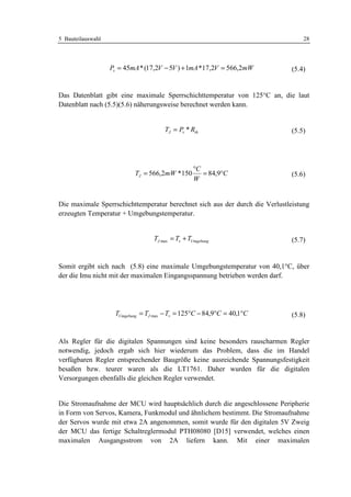 5 Bauteilauswahl                                                                  28




                   Pv = 45mA * (17,2V − 5V ) + 1mA *17,2V = 566,2mW           (5.4)


Das Datenblatt gibt eine maximale Sperrschichttemperatur von 125°C an, die laut
Datenblatt nach (5.5)(5.6) näherungsweise berechnet werden kann.


                                      TJ = Pv * Rth                           (5.5)




                                                  °C
                           TJ = 566,2mW *150         = 84,9°C                 (5.6)
                                                  W


Die maximale Sperrschichttemperatur berechnet sich aus der durch die Verlustleistung
erzeugten Temperatur + Umgebungstemperatur.


                                  TJ max = Tv + TUmgebung                     (5.7)


Somit ergibt sich nach (5.8) eine maximale Umgebungstemperatur von 40,1°C, über
der die Imu nicht mit der maximalen Eingangsspannung betrieben werden darf.




                    TUmgebung = TJ max − Tv = 125°C − 84,9°C = 40,1°C         (5.8)


Als Regler für die digitalen Spannungen sind keine besonders rauscharmen Regler
notwendig, jedoch ergab sich hier wiederum das Problem, dass die im Handel
verfügbaren Regler entsprechender Baugröße keine ausreichende Spannungsfestigkeit
besaßen bzw. teurer waren als die LT1761. Daher wurden für die digitalen
Versorgungen ebenfalls die gleichen Regler verwendet.


Die Stromaufnahme der MCU wird hauptsächlich durch die angeschlossene Peripherie
in Form von Servos, Kamera, Funkmodul und ähnlichem bestimmt. Die Stromaufnahme
der Servos wurde mit etwa 2A angenommen, somit wurde für den digitalen 5V Zweig
der MCU das fertige Schaltreglermodul PTH08080 [D15] verwendet, welches einen
maximalen Ausgangsstrom von 2A liefern kann. Mit einer maximalen
 