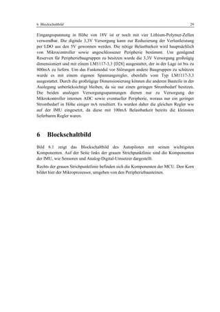 6 Blockschaltbild                                                                 29

Eingangsspannung in Höhe von 18V ist er noch mit vier Lithium-Polymer-Zellen
verwendbar. Die digitale 3,3V Versorgung kann zur Reduzierung der Verlustleistung
per LDO aus den 5V gewonnen werden. Die nötige Belastbarkeit wird hauptsächlich
von Mikrocontroller sowie angeschlossener Peripherie bestimmt. Um genügend
Reserven für Peripheriebaugruppen zu besitzen wurde die 3,3V Versorgung großzügig
dimensioniert und mit einem LM1117-3,3 [D28] ausgestattet, der in der Lage ist bis zu
800mA zu liefern. Um das Funkmodul vor Störungen andere Baugruppen zu schützen
wurde es mit einem eigenen Spannungsregler, ebenfalls vom Typ LM1117-3,3
ausgestattet. Durch die großzügige Dimensionierung können die anderen Bauteile in der
Auslegung unberücksichtigt bleiben, da sie nur einen geringen Strombedarf besitzen.
Die beiden analogen Versorgungsspannungen dienen nur zu Versorgung der
Mikrokontroller internen ADC sowie eventueller Peripherie, woraus nur ein geringer
Strombedarf in Höhe einiger mA resultiert. Es wurden daher die gleichen Regler wie
auf der IMU eingesetzt, da diese mit 100mA Belastbarkeit bereits die kleinsten
lieferbaren Regler waren.



6     Blockschaltbild
Bild 6.1 zeigt das Blockschaltbild des Autopiloten mit seinen wichtigsten
Komponenten. Auf der Seite links der grauen Strichpunktlinie sind die Komponenten
der IMU, wie Sensoren und Analog-Digital-Umsetzer dargestellt.
Rechts der grauen Strichpunktlinie befinden sich die Komponenten der MCU. Den Kern
bildet hier der Mikroprozessor, umgeben von den Peripheriebausteinen.
 