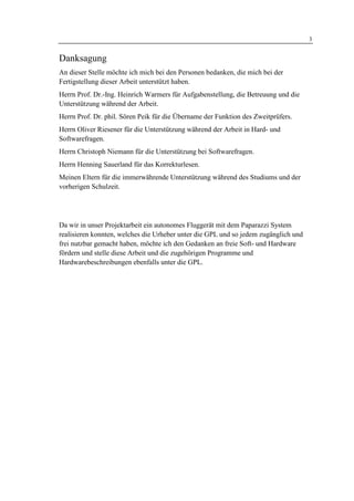 1 Einleitung                                                                         3


Danksagung
An dieser Stelle möchte ich mich bei den Personen bedanken, die mich bei der
Fertigstellung dieser Arbeit unterstützt haben.
Herrn Prof. Dr.-Ing. Heinrich Warmers für Aufgabenstellung, die Betreuung und die
Unterstützung während der Arbeit.
Herrn Prof. Dr. phil. Sören Peik für die Übername der Funktion des Zweitprüfers.
Herrn Oliver Riesener für die Unterstützung während der Arbeit in Hard- und
Softwarefragen.
Herrn Christoph Niemann für die Unterstützung bei Softwarefragen.
Herrn Henning Sauerland für das Korrekturlesen.
Meinen Eltern für die immerwährende Unterstützung während des Studiums und der
vorherigen Schulzeit.




Da wir in unser Projektarbeit ein autonomes Fluggerät mit dem Paparazzi System
realisieren konnten, welches die Urheber unter die GPL und so jedem zugänglich und
frei nutzbar gemacht haben, möchte ich den Gedanken an freie Soft- und Hardware
fördern und stelle diese Arbeit und die zugehörigen Programme und
Hardwarebeschreibungen ebenfalls unter die GPL.
 