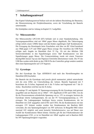 7 Schaltungsentwurf                                                                31


7     Schaltungsentwurf
Das Kapitel Schaltungsentwurf befasst sich mit der äußeren Beschaltung der Bausteine,
der Dimensionierung der Peripheriebausteine, sowie der Verschaltung der Bauteile
untereinander.
Die Schaltpläne sind im Anhang im Kapitel 21.3 aufgeführt.


7.1 Mikrocontroller
Der Mikrocontroller LPC2148 [D7] befindet sich in einer Standardschaltung. Alle
Versorgungsanschlüsse sind mit 100nF gegen Masse abgeblockt. Die Takterzeugung
erfolgt mittels einem 12MHz Quarz und den beiden zugehörigen 22pF Kondensatoren.
Die Erzeugung des Resetimpuls beim Einschalten wird über ein RC Glied bestehend
aus 10kΩ gegen 3,3V und 100nF gegen Masse erzeugt. Der Anschluss des USB Ports
erfolgte nach Angabe im Datenblatt (Seit 32 Fig. 10) mit den üblichen 33Ω
Serienwiderständen in den Signalleitungen sowie 18pF Kondensatoren von den
Signalleitungen gegen Masse. Die Connectschaltung wurde mit einem Transistor
durchgeführt dessen Typ aus den Paparazzi Entwürfen übernommen wurde. Die 5V des
USB Bus werden nicht direkt an den VBUS Pin des Controllers gelegt sondern zunächst
über einen Spannungsteiler auf 3,3V begrenzt.


7.2 Gyroskope
Die drei Gyroskope des Typs ADXRS610 sind nach den Herstellerangaben im
Datenblatt [D4] beschaltet.
Die Bauteile der die Gyroskope sind jeweils gleich nummeriert, jedoch unterscheidet
sich die erste Ziffer zur Unterscheidung der Achsen. Bauteile beginnend mit 5
bezeichnen die X-Achse, beginnend mit 6 die Y-Achse und beginnend mit 7 die Z-
Achse. Beschrieben wird hier nur die X-Achse.
Die analoge 5V und digitale 5V Spannungsversorgung für die Gyroskope sind getrennt
ausgeführt und am Baustein mit je 100nF / 10V abgeblockt (C505 und C506). Um die
für die Piezoresonatoren erforderliche Spannung von ca. 15V zu erzeugen, besitzen die
Gyroskope interne Ladungspumpen, die aus der 5V Versorgungsspannung ca. 15V
erzeugen. Die Ladungspumpen benötigen hierzu externe Kondensatoren, die im
Datenblatt mit 22nF angegeben sind (C502 und C503). Da die Kondensatoren mit den
erzeugten 15V belastet werden wurden hier Kondensatoren der Bauform 0603
verwendet, die eine Spannungsfestigkeit von 50V aufweisen. In Baugröße 0402 wären
maximal 16V möglich, und somit keinerlei Sicherheitsreserve, was auf Dauer zum
Ausfall der Kondensatoren führen könnte. Gleiches gilt für den Filterkondensator der
Ladungspumpen C501, er ist im Datenblatt mit 100nF angeben und in Bauform 0603
bei 50V Spannungsfestigkeit vorgesehen.
 