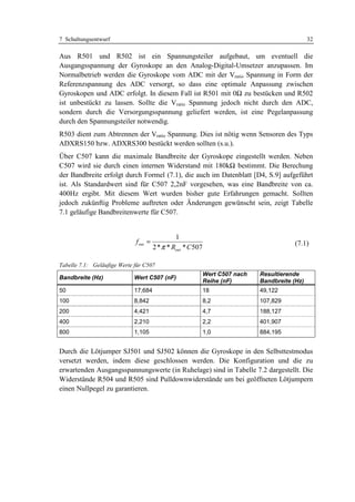7 Schaltungsentwurf                                                                              32

Aus R501 und R502 ist ein Spannungsteiler aufgebaut, um eventuell die
Ausgangsspannung der Gyroskope an den Analog-Digital-Umsetzer anzupassen. Im
Normalbetrieb werden die Gyroskope vom ADC mit der Vratio Spannung in Form der
Referenzspannung des ADC versorgt, so dass eine optimale Anpassung zwischen
Gyroskopen und ADC erfolgt. In diesem Fall ist R501 mit 0Ω zu bestücken und R502
ist unbestückt zu lassen. Sollte die Vratio Spannung jedoch nicht durch den ADC,
sondern durch die Versorgungsspannung geliefert werden, ist eine Pegelanpassung
durch den Spannungsteiler notwendig.
R503 dient zum Abtrennen der Vratio Spannung. Dies ist nötig wenn Sensoren des Typs
ADXRS150 bzw. ADXRS300 bestückt werden sollten (s.u.).
Über C507 kann die maximale Bandbreite der Gyroskope eingestellt werden. Neben
C507 wird sie durch einen internen Widerstand mit 180kΩ bestimmt. Die Berechung
der Bandbreite erfolgt durch Formel (7.1), die auch im Datenblatt [D4, S.9] aufgeführt
ist. Als Standardwert sind für C507 2,2nF vorgesehen, was eine Bandbreite von ca.
400Hz ergibt. Mit diesem Wert wurden bisher gute Erfahrungen gemacht. Sollten
jedoch zukünftig Probleme auftreten oder Änderungen gewünscht sein, zeigt Tabelle
7.1 geläufige Bandbreitenwerte für C507.


                                                1
                             f out =                                                       (7.1)
                                       2 * π * Rout * C 507

Tabelle 7.1: Geläufige Werte für C507
                                                              Wert C507 nach   Resultierende
Bandbreite (Hz)             Wert C507 (nF)
                                                              Reihe (nF)       Bandbreite (Hz)
50                          17,684                            18               49,122
100                         8,842                             8,2              107,829
200                         4,421                             4,7              188,127
400                         2,210                             2,2              401,907
800                         1,105                             1,0              884,195


Durch die Lötjumper SJ501 und SJ502 können die Gyroskope in den Selbsttestmodus
versetzt werden, indem diese geschlossen werden. Die Konfiguration und die zu
erwartenden Ausgangsspannungswerte (in Ruhelage) sind in Tabelle 7.2 dargestellt. Die
Widerstände R504 und R505 sind Pulldownwiderstände um bei geöffneten Lötjumpern
einen Nullpegel zu garantieren.
 