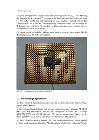 7 Schaltungsentwurf                                                               34

Die erste Inbetriebnahme erfolgte ohne eine Spannungsquelle an Vratio. Eine Messung
der Spannung an Vratio ergab 0V, ebenso war das Drehraten- und das Temperatursignal
bei 0V. Daher wurde nun eine Spannung an Vratio angelegt. Hiernach war an dem
Drehratensignal die Hälfte der Betriebsspannung zu messen, wobei sich das Signal bei
Dreheinwirkung veränderte. Ebenso lag ein Temperatursignal vor, welches sich bei
Erwärmen des Sensors auch änderte.
Es konnte somit einwandfrei nachgewiesen werden, dass an dem Vratio Pin die
Referenzspannung des ADC anzulegen ist.




Bild 7.1: Versuchsaufbau für Gyroskop ADXRS610



7.3 Beschleunigungssensoren
Die IMU besitzt 2 Beschleunigungssensoren, die auf unterschiedliche Art und Weise
genutzt werden können.
In der Vollausstattung befindet sich auf der Hauptplatine ein 3-achsiger ADXL330
[D22] mit ±3g Messbereich und auf der senkrechten Y-Platine ein 2-Achsiger
ADXL320 [D23] mit ±5g Messbereich. Als weiterer verwendbarer Sensor ist der
ADXL323 [D24] mit 2 Achsen und einem Messbereich von ±5g erhältlich.
Je nach Anwenderwunsch können die Beschleunigungssensoren unterschiedlich
bestückt werden um unterschiedliche Messbereiche zu erhalten. Als einfachste Variante
 