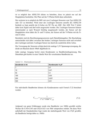7 Schaltungsentwurf                                                               35

ist es möglich den ADXL330 alleine zu betreiben, diese ist jedoch nur auf der
Hauptplatine bestückbar. Der Platz auf der Y-Platine bleibt dann unbestückt.
Des weiteren ist es möglich die IMU mit zwei 2-achsigen Sensoren vom Typ ADXL320
oder 323 zu betreiben. Wird einer der 2-achsigen Sensoren anstelle des ADXL330
bestückt so liegt anstelle der Z-Achse ein NC Pin am ADC. Der ADC Port 5 liefert
daher kein Signal und darf nicht ausgewertet werden. Die 2-achsigen Sensoren können
untereinander je nach Wunsch beliebig ausgetauscht werden, der Sensor auf der
Hauptplatine misst dabei die X- und Y-Achse, der Sensor auf der Y-Platine mit die X-
und Z-Achse.
Beschaltet sind die Beschleunigungssensoren nach Datenblattangaben. Die Beschaltung
unterscheidet sich dabei zwischen den beiden 2-achsigen Sensoren nicht und zwischen
den 2-achsigen und dem 3-achsigen Sensor nur durch die zusätzliche dritte Achse.
Die Versorgung der Sensoren erfolgt durch die analoge 3,3V Spannungsversorgung, die
direkt am Baustein durch 100nF abgeblockt ist.
Jeder analoge Ausgang besitzt einen Kondensator zu Bandbreitenbegrenzung. Das
Datenblatt gibt hierbei in einer Tabelle Wert für verschiedene Bandbreiten an.



Tabelle 7.4: Filterkondensatorauswahl
Bandbreite in Hz                                         Kondensator in µF
1                                                        4,7
10                                                       0,47
50                                                       0,1
100                                                      0,05
200                                                      0,027
500                                                      0,01



Für individuelle Bandbreiten können die Kondensatoren nach Formel (7.2) berechnet
werden


                                                       1
                          C( x , y , z ) =                                    (7.2)
                                             2 * π * 32kΩ * F−3dB


Aufgrund von guten Erfahrungen wurde eine Bandbreite von 100Hz gewählt welche
Werten für C343-C345 und C622-C623 von 50nF entsprechen würden. Da diese Wert
außerhalb der Standardreihen liegt wurde der nächstliegende Wert von 47nF gewählt,
die Bandbreite beträgt daher ca. 106Hz
 