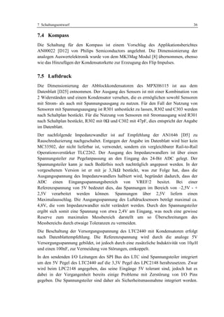 7 Schaltungsentwurf                                                                36

7.4 Kompass
Die Schaltung für den Kompass ist einem Vorschlag des Applikationsberichtes
AN00022 [D12] von Philips Semiconductors angelehnt. Die Dimensionierung der
analogen Auswertelektronik wurde von dem MK3Mag Modul [8] übernommen, ebenso
wie das Hinzufügen der Kondensatorkette zur Erzeugung des Flip Impulses.


7.5 Luftdruck
Die Dimensionierung der Abblockkondensatoren des MPXH6115 ist aus dem
Datenblatt [D25] entnommen. Der Ausgang des Sensors ist mit einer Kombination von
2 Widerständen und einem Kondensator versehen, die es ermöglichen sowohl Sensoren
mit Strom- als auch mit Spannungsausgang zu nutzen. Für den Fall der Nutzung von
Sensoren mit Spannungsausgang ist R301 unbestückt zu lassen, R302 und C303 werden
nach Schaltplan bestückt. Für die Nutzung von Sensoren mit Stromausgang wird R301
nach Schaltplan bestückt, R302 mit 0Ω und C302 mit 47pF, dies entspricht der Angabe
im Datenblatt.
Der nachfolgende Impedanzwandler ist auf Empfehlung der AN1646 [D5] zu
Rauschreduzierung nachgeschaltet. Entgegen der Angabe im Datenblatt wird hier kein
MC33502, der nicht lieferbar ist, verwendet, sondern ein vergleichbarer Rail-to-Rail
Operationsverstärker TLC2262. Der Ausgang des Impedanzwandlers ist über einen
Spannungsteiler zur Pegelanpassung an den Eingang des 24-Bit ADC gelegt. Der
Spannungsteiler kann je nach Bedürfnis noch nachträglich angepasst werden. In der
vorgesehenen Version ist er mit je 3,3kΩ bestückt, was zur Folge hat, dass die
Ausgangsspannung des Impedanzwandlers halbiert wird, begründet dadurch, dass der
ADC einen Eingangsspannungsbereich von VREF/2 besitzt. Bei einer
Referenzspannung von 5V bedeutet dies, das Spannungen im Bereich von –2,5V - +
2,5V verarbeitet werden können. Spannungen über 2,5V liefern einen
Maximalausschlag. Die Ausgangsspannung des Luftdrucksensors beträgt maximal ca.
4,8V, die vom Impedanzwandler nicht verändert werden. Durch den Spannungsteiler
ergibt sich somit eine Spannung von etwa 2,4V am Eingang, was noch eine gewisse
Reserve zum maximalen Messbereich darstellt um so Überschreitungen des
Messbereichs durch etwaige Toleranzen zu vermeiden.
Die Beschaltung der Versorgungsspannung des LTC2440 mit Kondensatoren erfolgt
nach Datenblattempfehlung. Die Referenzspannung wird durch die analoge 5V
Versorgungsspannung gebildet, ist jedoch durch eine zusätzliche Induktivität von 10µH
und einen 100nF, zur Vermeidung von Störungen, entkoppelt.
In den sendenden I/O Leitungen des SPI Bus des LTC sind Spannungsteiler integriert
um den 5V Pegel des LTC2440 auf die 3,3V Pegel des LPC2148 herabzusetzen. Zwar
wird beim LPC2148 angegeben, das seine Eingänge 5V tolerant sind, jedoch hat es
dabei in der Vergangenheit bereits einige Probleme mit Zerstörung von I/O Pins
gegeben. Die Spannungsteiler sind daher als Sicherheitsmassnahme integriert worden.
 