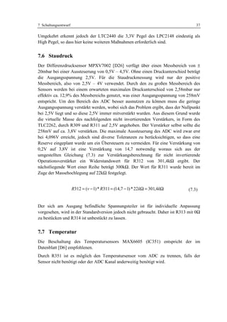 7 Schaltungsentwurf                                                                37

Umgekehrt erkennt jedoch der LTC2440 die 3,3V Pegel des LPC2148 eindeutig als
High Pegel, so dass hier keine weiteren Maßnahmen erforderlich sind.


7.6 Staudruck
Der Differenzdrucksensor MPXV7002 [D26] verfügt über einen Messbereich von ±
20mbar bei einer Aussteuerung von 0,5V – 4,5V. Ohne einen Druckunterschied beträgt
die Ausgangsspannung 2,5V. Für die Staudruckmessung wird nur der positive
Messbereich, also von 2,5V – 4V verwendet. Durch den zu großen Messbereich des
Sensors werden bei einem erwarteten maximalen Druckunterschied von 2,58mbar nur
effektiv ca. 12,9% des Messbereichs genutzt, was einer Ausgangsspannung von 258mV
entspricht. Um den Bereich des ADC besser ausnutzen zu können muss die geringe
Ausgangsspannung verstärkt werden, wobei sich das Problem ergibt, dass der Nullpunkt
bei 2,5V liegt und so diese 2,5V immer mitverstärkt wurden. Aus diesem Grund wurde
die virtuelle Masse des nachfolgenden nicht invertierenden Verstärkers, in Form des
TLC2262, durch R309 und R311 auf 2,5V angehoben. Der Verstärker selbst sollte die
258mV auf ca. 3,8V verstärken. Die maximale Aussteuerung des ADC wird zwar erst
bei 4,096V erreicht, jedoch sind diverse Toleranzen zu berücksichtigen, so dass eine
Reserve eingeplant wurde um ein Übersteuern zu vermeiden. Für eine Verstärkung von
0,2V auf 3,8V ist eine Verstärkung von 14,7 notwendig woraus sich aus der
umgestellten Gleichung (7.3) zur Verstärkungsberechnung für nicht invertierende
Operationsverstärker ein Widerstandswert für R312 von 301,4kΩ ergibt. Der
nächstliegende Wert einer Reihe beträgt 300kΩ. Der Wert für R311 wurde bereit im
Zuge der Massehochlegung auf 22kΩ festgelegt.


                      R312 = (v − 1) * R311 = (14,7 − 1) * 22kΩ = 301,4kΩ      (7.3)


Der sich am Ausgang befindliche Spannungsteiler ist für individuelle Anpassung
vorgesehen, wird in der Standardversion jedoch nicht gebraucht. Daher ist R313 mit 0Ω
zu bestücken und R314 ist unbestückt zu lassen.


7.7 Temperatur
Die Beschaltung des Temperatursensors MAX6605 (IC351) entspricht der im
Datenblatt [D6] empfohlenen.
Durch R351 ist es möglich den Temperatursensor vom ADC zu trennen, falls der
Sensor nicht benötigt oder der ADC Kanal anderweitig benötigt wird.
 