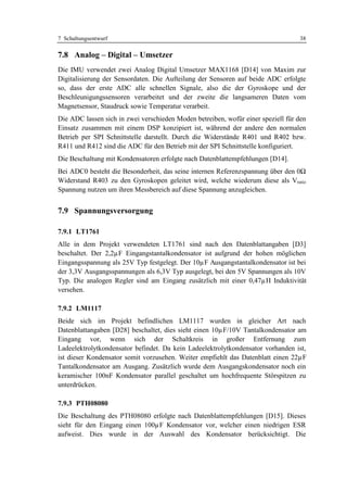7 Schaltungsentwurf                                                                38

7.8 Analog – Digital – Umsetzer
Die IMU verwendet zwei Analog Digital Umsetzer MAX1168 [D14] von Maxim zur
Digitalisierung der Sensordaten. Die Aufteilung der Sensoren auf beide ADC erfolgte
so, dass der erste ADC alle schnellen Signale, also die der Gyroskope und der
Beschleunigungssensoren verarbeitet und der zweite die langsameren Daten vom
Magnetsensor, Staudruck sowie Temperatur verarbeit.
Die ADC lassen sich in zwei verschieden Moden betreiben, wofür einer speziell für den
Einsatz zusammen mit einem DSP konzipiert ist, während der andere den normalen
Betrieb per SPI Schnittstelle darstellt. Durch die Widerstände R401 und R402 bzw.
R411 und R412 sind die ADC für den Betrieb mit der SPI Schnittstelle konfiguriert.
Die Beschaltung mit Kondensatoren erfolgte nach Datenblattempfehlungen [D14].
Bei ADC0 besteht die Besonderheit, das seine internen Referenzspannung über den 0Ω
Widerstand R403 zu den Gyroskopen geleitet wird, welche wiederum diese als Vratio
Spannung nutzen um ihren Messbereich auf diese Spannung anzugleichen.


7.9 Spannungsversorgung

7.9.1 LT1761
Alle in dem Projekt verwendeten LT1761 sind nach den Datenblattangaben [D3]
beschaltet. Der 2,2µF Eingangstantalkondensator ist aufgrund der hohen möglichen
Eingangsspannung als 25V Typ festgelegt. Der 10µF Ausgangstantalkondensator ist bei
der 3,3V Ausgangsspannungen als 6,3V Typ ausgelegt, bei den 5V Spannungen als 10V
Typ. Die analogen Regler sind am Eingang zusätzlich mit einer 0,47µH Induktivität
versehen.

7.9.2 LM1117
Beide sich im Projekt befindlichen LM1117 wurden in gleicher Art nach
Datenblattangaben [D28] beschaltet, dies sieht einen 10µF/10V Tantalkondensator am
Eingang vor, wenn sich der Schaltkreis in großer Entfernung zum
Ladeelektrolytkondensator befindet. Da kein Ladeelektrolytkondensator vorhanden ist,
ist dieser Kondensator somit vorzusehen. Weiter empfiehlt das Datenblatt einen 22µF
Tantalkondensator am Ausgang. Zusätzlich wurde dem Ausgangskondensator noch ein
keramischer 100nF Kondensator parallel geschaltet um hochfrequente Störspitzen zu
unterdrücken.

7.9.3 PTH08080
Die Beschaltung des PTH08080 erfolgte nach Datenblattempfehlungen [D15]. Dieses
sieht für den Eingang einen 100µF Kondensator vor, welcher einen niedrigen ESR
aufweist. Dies wurde in der Auswahl des Kondensator berücksichtigt. Die
 