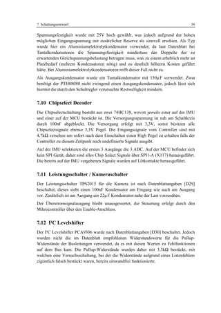 7 Schaltungsentwurf                                                                39

Spannungsfestigkeit wurde mit 25V hoch gewählt, was jedoch aufgrund der hohen
möglichen Eingangsspannung mit zusätzlicher Reserve als sinnvoll erschien. Als Typ
wurde hier ein Aluminiumelektrolytkondensator verwendet, da laut Datenblatt bei
Tantalkondensatoren die Spannungsfestigkeit mindestens das Doppelte der zu
erwartenden Gleichspannungsbelastung betragen muss, was zu einem erheblich mehr an
Platzbedarf (mehrere Kondensatoren nötig) und zu deutlich höheren Kosten geführt
hätte. Bei Aluminiumelektrolytkondensatoren trifft dieser Fall nicht zu.
Als Ausgangskondensator wurde ein Tantalkondensator mit 150µF verwendet. Zwar
benötigt der PTH08080 nicht zwingend einen Ausgangskondensator, jedoch lässt sich
hiermit die durch den Schaltregler verursachte Restwelligkeit mindern.


7.10 Chipselect Decoder
Die Chipselectschaltung besteht aus zwei 74HC138, wovon jeweils einer auf der IMU
und einer auf der MCU bestückt ist. Die Versorgungsspannung ist nah am Schaltkreis
durch 100nF abgeblockt. Die Versorgung erfolgt mit 3,3V, somit besitzen alle
Chipselectsignale ebenso 3,3V Pegel. Die Eingangssignale vom Controller sind mit
4,7kΩ versehen um sofort nach dem Einschalten einen High Pegel zu erhalten falls der
Controller zu diesem Zeitpunk noch undefinierte Signale ausgibt.
Auf der IMU selektieren die ersten 3 Ausgänge die 3 ADC. Auf der MCU befindet sich
kein SPI Gerät, daher sind alles Chip Select Signale über SPI1-A (X117) herausgeführt.
Die bereits auf der IMU vergebenen Signale wurden auf Lötkontakte herausgeführt.


7.11 Leistungsschalter / Kameraschalter
Der Leistungsschalter TPS2015 für die Kamera ist nach Datenblattangaben [D29]
beschaltet, dieses sieht einen 100nF Kondensator am Eingang wie auch am Ausgang
vor. Zusätzlich ist am Ausgang ein 22µF Kondensator nahe der Last vorzusehen.
Der Überstromsignalausgang bleibt unausgewertet, die Steuerung erfolgt durch den
Mikrocontroller über den Enable-Anschluss.


7.12 I²C Levelshifter
Der I²C Levelshifter PCA9306 wurde nach Datenblattangaben [D30] beschaltet. Jedoch
wurden nicht die im Datenblatt empfohlenen Widerstandswerte für die Pullup-
Widerstände der Busleitungen verwendet, da es mit diesen Werten zu Fehlfunktionen
auf dem Bus kam. Die Pullup-Widerstände wurden daher mit 3,3kΩ bestückt, mit
welchen eine Versuchsschaltung, bei der die Widerstände aufgrund eines Listenfehlers
eigentlich falsch bestückt waren, bereits einwandfrei funktionierte.
 