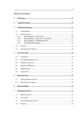 1 Einleitung                                                                                                                        4


Inhaltsverzeichnis
1      Einleitung................................................................................................................. 9

2      Aufgabenstellung .................................................................................................. 10

3      Funktionsfestlegung.............................................................................................. 11

    3.1       Sensorplatine .................................................................................................. 12
    3.2      Rechnerplatine ................................................................................................ 13
       3.2.1     Rechnerplatine 1 (LPC2148) .................................................................. 14
       3.2.2     Rechnerplatine 2 (LPC2214 / LPC2294)................................................ 15
       3.2.3     Rechnerplatine 3 (TMS320F28335) ....................................................... 17
       3.2.4     Auswahl Rechnerplatine ......................................................................... 19
    3.3       Netzteil ............................................................................................................ 19
    3.4       Anordnung der Platinen.................................................................................. 19

4      Sensorauswahl....................................................................................................... 20

    4.1       Gyroskope ....................................................................................................... 20
    4.2       Beschleunigungssensoren ............................................................................... 21
    4.3       Luftdruck (statisch) ......................................................................................... 22
    4.4       Luftdruck (Differenz) ...................................................................................... 23
    4.5       Magnetometer ................................................................................................. 24
    4.6       Temperatur...................................................................................................... 25

5      Bauteilauswahl ...................................................................................................... 25

    5.1       Analog-Digital-Umsetzer................................................................................ 25
    5.2       Spannungsversorgung..................................................................................... 26

6      Blockschaltbild ...................................................................................................... 29

7      Schaltungsentwurf ................................................................................................ 31

    7.1       Mikrocontroller............................................................................................... 31
    7.2       Gyroskope ....................................................................................................... 31
    7.3       Beschleunigungssensoren ............................................................................... 34
    7.4       Kompass.......................................................................................................... 36
 