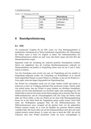8 Bauteilpositionierung                                                               46

Tabelle 7.15: Pinbelegung X108 USB
          Pin                        Signal              Beschreibung
          1                          V+_USB              5V des USB Bus
          2                          USB-                USB Daten -
          3                          USB+                USB Daten -
          4                          GND                 Masse




8     Bauteilpositionierung

8.1 IMU
Als mechanische Vorgaben für die IMU waren vier 3mm Befestigungsbohren in
quadratischer Anordnung mit je 30mm Lochabstand vorgeschrieben. Die Abmessungen
der Platine waren so klein wie möglich zu halten. Die Schlauchanschlüsse des
Differenzdrucksensors durften nur nach vorne oder hinten zeigen und nicht über den
Platinenrand hinaus zeigen.
Beginnend wurde die Anordnung der senkrecht gestellten Sensorplatinen ermittelt.
Hierzu war maßgebend, dass der 2-achsige Beschleunigungssensor senkrecht zur
Platinenoberfläche und parallel zu Flugrichtung stehen muss um die X und Z Achse
messen zu können.
Von den Gyroskopen muss jeweils eins quer zur Flugrichtung und eins parallel zu
Flugrichtung aufgestellt werden. Zur Vermeidung von Winkelfehlern ist es sinnvoll
beide aufgestellten Platinen zu einem Winkel zu verbinden, so das sich ein Winkel in L-
Form ergibt, wobei der längere Steg parallel zur Flugrichtung liegt.
Der Winkel der Leiterplatten wurde nun als Eagle Symbol erstellt und konnte so
probeweise in dem zur Verfügung stehenden Platz positioniert werden. Hierbei stellte
sich schnell heraus, dass der Winkel in einem Quadrat von 40x40mm Grundfläche,
welches sich bei einem Bohrabstand von 30x30mm ergibt, nicht unterbringen lies. Der
Winkel hätte in diesem Fall mitten auf der Platine gelegen und so keinerlei Platz für den
Differenzdrucksensor und die Z-Gyroskopplatine ließ. Die Länge der Platine wurde
daher auf 45mm erhöht, so dass der Winkel um die obere linke Befestigungsbohrung
herum bis an den linken Rand der Trägerplatine gelegt werden konnte. Somit blieb
rechts der Winkelplatine genügend Platz für den Differenzdrucksensor. Der
Differenzdrucksensor muss zwingend auf der gleichen Seite wie die aufgestellten
Platinen montiert werden, da er sonst die Bauhöhe des gesamten Moduls unnötig
vergrößert hätte. Der Sensor hätte nun mit den Schlauanschlüssen nach oben oder unten
zeigend montiert werden können. Es zeigte sich, dass es durch den ADC, der auf der
Unterseite unter dem Winkel positioniert wurde um kurze Leitungslängen zu
 