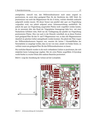 8 Bauteilpositionierung                                                              47

ermöglichen, sinnvoll war, den Differenzdrucksensor noch unten zeigend zu
positionieren, da somit oben genügend Platz für die Steckleiste des ADC blieb. Zu
positionieren war noch der Magnetsensor für die Z-Achse, welcher ebenfalls senkrecht
aufgestellt werden musste. Ob dieser Sensor nun parallel oder quer zur Flugrichtung
vorgesehen wird, war jedoch aufgrund seiner Achsenausrichtung unerheblich. Da
jedoch die quer zur Flugrichtung ausgerichtet Platine nicht vergrößert werden konnte,
da sie ansonsten über den Rand der Trägerplatine hinausgeragt hätte bzw. mit einer
Steckerleiste kollidiert wäre, blieb nur die Verlängerung der parallel zur Flugrichtung
positionierten Platine. Dies war auch in der Hinsicht vorteilhaft, da an dieser Position
noch genügend Platz für den X- und Y-Magnetsensor war, so dass alle Magnetsensoren
räumlich im gleichen Gebiet untergebracht werden konnten. Da jedoch der Platz wegen
des Differenzdrucksensors begrenzt war, mussten die letzten 3 Kontaktflächen der
Sensorplatine so ausgelegt werden, dass sie nur von einer, anstatt von beiden Seiten, zu
verlöten waren um genügend Platz für den Differenzdrucksensor zu lassen.
Die restlichen Bauteile wurden in die noch vorhandenen Lücken so positioniert, das sich
möglichst kurze Leitungswege ergaben. Der als extra Platine ausgeführte Z-Gyroskop
wurde hierbei in zweiter Ebene über anderen Bauteilen positioniert.
Bild 8.1 zeigt die Anordnung der Achsen auf der Leiterplatte.




Bild 8.1: Achsenanordnung der Leiterplatte
 