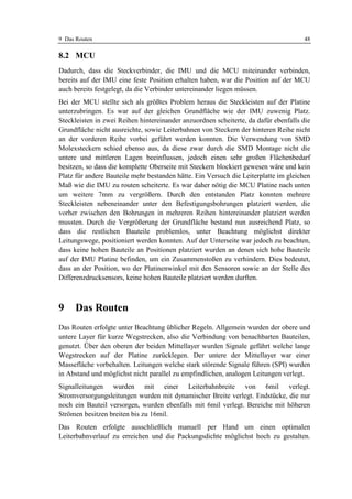 9 Das Routen                                                                         48

8.2 MCU
Dadurch, dass die Steckverbinder, die IMU und die MCU miteinander verbinden,
bereits auf der IMU eine feste Position erhalten haben, war die Position auf der MCU
auch bereits festgelegt, da die Verbinder untereinander liegen müssen.
Bei der MCU stellte sich als größtes Problem heraus die Steckleisten auf der Platine
unterzubringen. Es war auf der gleichen Grundfläche wie der IMU zuwenig Platz.
Steckleisten in zwei Reihen hintereinander anzuordnen scheiterte, da dafür ebenfalls die
Grundfläche nicht ausreichte, sowie Leiterbahnen von Steckern der hinteren Reihe nicht
an der vorderen Reihe vorbei geführt werden konnten. Die Verwendung von SMD
Molexsteckern schied ebenso aus, da diese zwar durch die SMD Montage nicht die
untere und mittleren Lagen beeinflussen, jedoch einen sehr großen Flächenbedarf
besitzen, so dass die komplette Oberseite mit Steckern blockiert gewesen wäre und kein
Platz für andere Bauteile mehr bestanden hätte. Ein Versuch die Leiterplatte im gleichen
Maß wie die IMU zu routen scheiterte. Es war daher nötig die MCU Platine nach unten
um weitere 7mm zu vergrößern. Durch den entstanden Platz konnten mehrere
Steckleisten nebeneinander unter den Befestigungsbohrungen platziert werden, die
vorher zwischen den Bohrungen in mehreren Reihen hintereinander platziert werden
mussten. Durch die Vergrößerung der Grundfläche bestand nun ausreichend Platz, so
dass die restlichen Bauteile problemlos, unter Beachtung möglichst direkter
Leitungswege, positioniert werden konnten. Auf der Unterseite war jedoch zu beachten,
dass keine hohen Bauteile an Positionen platziert wurden an denen sich hohe Bauteile
auf der IMU Platine befinden, um ein Zusammenstoßen zu verhindern. Dies bedeutet,
dass an der Position, wo der Platinenwinkel mit den Sensoren sowie an der Stelle des
Differenzdrucksensors, keine hohen Bauteile platziert werden durften.



9    Das Routen
Das Routen erfolgte unter Beachtung üblicher Regeln. Allgemein wurden der obere und
untere Layer für kurze Wegstrecken, also die Verbindung von benachbarten Bauteilen,
genutzt. Über den oberen der beiden Mittellayer wurden Signale geführt welche lange
Wegstrecken auf der Platine zurücklegen. Der untere der Mittellayer war einer
Massefläche vorbehalten. Leitungen welche stark störende Signale führen (SPI) wurden
in Abstand und möglichst nicht parallel zu empfindlichen, analogen Leitungen verlegt.
Signalleitungen wurden mit einer Leiterbahnbreite von 6mil verlegt.
Stromversorgungsleitungen wurden mit dynamischer Breite verlegt. Endstücke, die nur
noch ein Bauteil versorgen, wurden ebenfalls mit 6mil verlegt. Bereiche mit höheren
Strömen besitzen breiten bis zu 16mil.
Das Routen erfolgte ausschließlich manuell per Hand um einen optimalen
Leiterbahnverlauf zu erreichen und die Packungsdichte möglichst hoch zu gestalten.
 