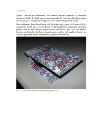 9 Das Routen                                                                      49

Spätere Versuche mit Autoroutern, um eventuell bessere Ergebnisse zu erreichen,
scheiterten. Weder der Eagle interne Autorouter noch der Autorouter Free Route waren
in der Lage, alle Leitungen zu verlegen, was per Hand bereits geschafft wurde.
Nach vollendeter Bauteilausrichtung und Routingvorgang wurde ein Pappmodell des
Autopiloten erstellt um zu kontrollieren ob die Baugruppen mechanisch zusammen
passten oder ob sich Bauteile gegeneinander behinderten. Mit Hilfe des Modells
konnten mechanische Konflikte ausgeschlossen werden und zugleich konnte ein
Eindruck gewonnen werden wie der neue Autopilot aussehen wird.




Bild 9.1: Pappmodell mit beiden übereinander gelegten Teilen
 